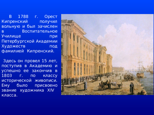  В 1788 г. Орест Кипренский получил вольную и был зачислен в Воспитательное Училище при Петербургской Академии Художеств под фамилией Кипренский.   Здесь он провел 15 лет, поступив в Академию и успешно ее закончив в 1803 г. по классу исторической живописи. Ему было присвоено звание художника XIV класса.   