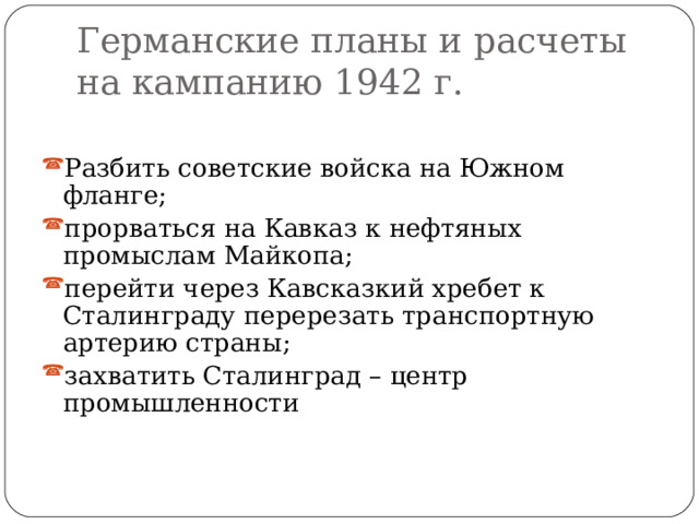 Германские планы и расчеты на кампанию 1942 г. Разбить советские войска на Южном фланге; прорваться на Кавказ к нефтяных промыслам Майкопа; перейти через Кавсказкий хребет к Сталинграду перерезать транспортную артерию страны; захватить Сталинград – центр промышленности 