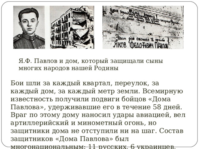 Я.Ф. Павлов и дом, который защищали сыны многих народов нашей Родины Бои шли за каждый квартал, переулок, за каждый дом, за каждый метр земли. Всемирную известность получили подвиги бойцов «Дома Павлова», удерживавшие его в течение 58 дней. Враг по этому дому наносил удары авиацией, вел артиллерийский и минометный огонь, но защитники дома не отступили ни на шаг. Состав защитников «Дома Павлова» был многонациональным: 11 русских, 6 украинцев, грузин, казах, узбек, еврей и татарин. 