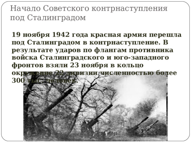 Начало Советского контрнаступления под Сталинградом 19 ноября 1942 года красная армия перешла под Сталинградом в контрнаступление. В результате ударов по флангам противника войска Сталинградского и юго-западного фронтов взяли 23 ноября в кольцо окружение 22 дивизии численностью более 300 тыс. человек. 