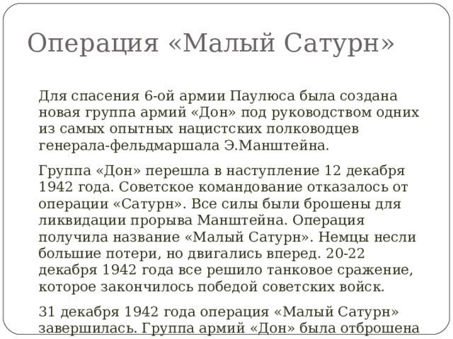 Операция «Малый Сатурн» Для спасения 6-ой армии Паулюса была создана новая группа армий «Дон» под руководством одних из самых опытных нацистских полководцев генерала-фельдмаршала Э.Манштейна. Группа «Дон» перешла в наступление 12 декабря 1942 года. Советское командование отказалось от операции «Сатурн». Все силы были брошены для ликвидации прорыва Манштейна. Операция получила название «Малый Сатурн». Немцы несли большие потери, но двигались вперед. 20-22 декабря 1942 года все решило танковое сражение, которое закончилось победой советских войск. 31 декабря 1942 года операция «Малый Сатурн» завершилась. Группа армий «Дон» была отброшена в кольце, окружение остались 300 тыс. гитлеровцев. 