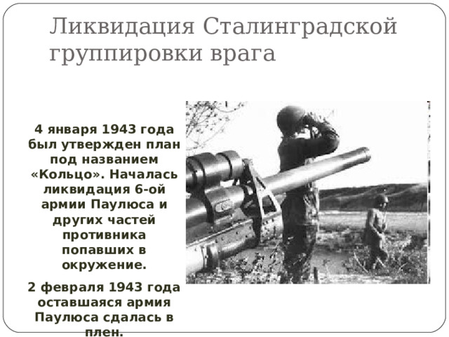 Ликвидация Сталинградской группировки врага 4 января 1943 года был утвержден план под названием «Кольцо». Началась ликвидация 6-ой армии Паулюса и других частей противника попавших в окружение. 2 февраля 1943 года оставшаяся армия Паулюса сдалась в плен. 