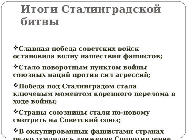 Итоги Сталинградской битвы Славная победа советских войск остановила волну нашествия фашистов; Стало поворотным пунктом войны союзных наций против сил агрессий; Победа под Сталинградом стала ключевым моментом коренного перелома в ходе войны; Страны союзницы стали по-новому смотреть на Советский союз; В оккупированных фашистами странах резко усилилась движение Сопротивление. 