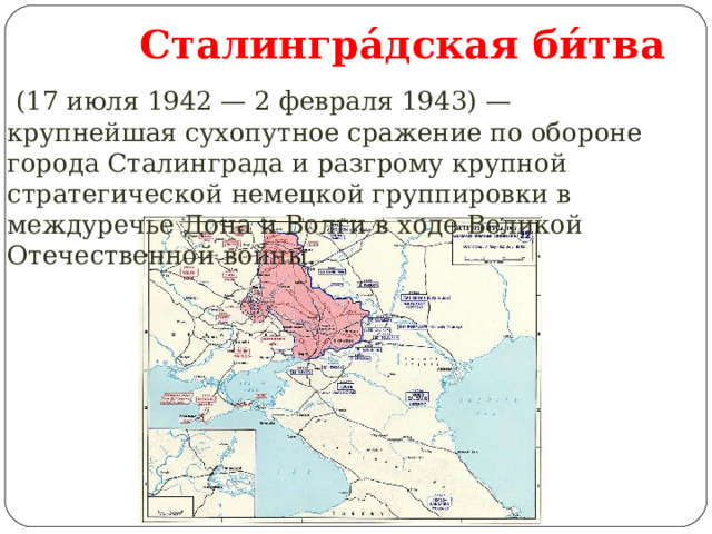  Сталингра́дская би́тва  (17 июля 1942 — 2 февраля 1943) — крупнейшая сухопутное сражение по обороне города Сталинграда и разгрому крупной стратегической немецкой группировки в междуречье Дона и Волги в ходе Великой Отечественной войны. 