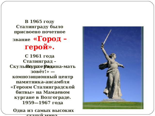 В 1965 году Сталинграду было присвоено почетное звание «Город – герой». С 1961 года Сталинград – Волгоград. Скульптура «Родина-мать зовёт!» — композиционный центр памятника-ансамбля «Героям Сталинградской битвы» на Мамаевом кургане в Волгограде. 1959—1967 года  Одна из самых высоких статуй мира. 