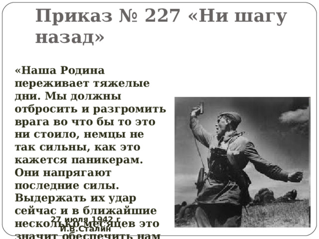 Приказ № 227 «Ни шагу назад» «Наша Родина переживает тяжелые дни. Мы должны отбросить и разгромить врага во что бы то это ни стоило, немцы не так сильны, как это кажется паникерам. Они напрягают последние силы. Выдержать их удар сейчас и в ближайшие несколько месяцев это значит обеспечить нам победу.» 27 июля 1942 г И.В.Сталин 
