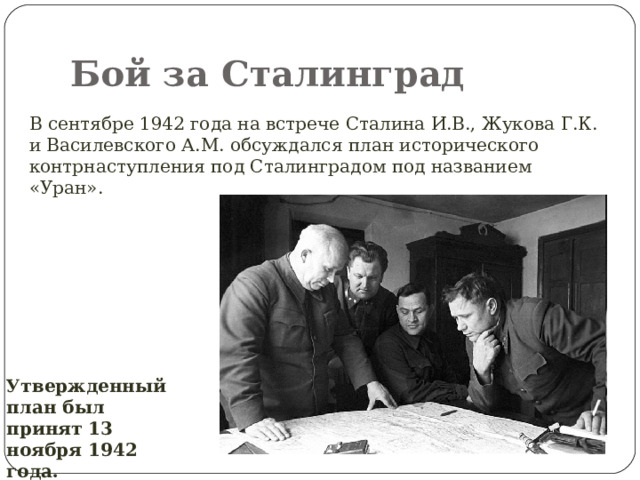 Бой за Сталинград В сентябре 1942 года на встрече Сталина И.В., Жукова Г.К. и Василевского А.М. обсуждался план исторического контрнаступления под Сталинградом под названием «Уран». Утвержденный план был принят 13 ноября 1942 года. 