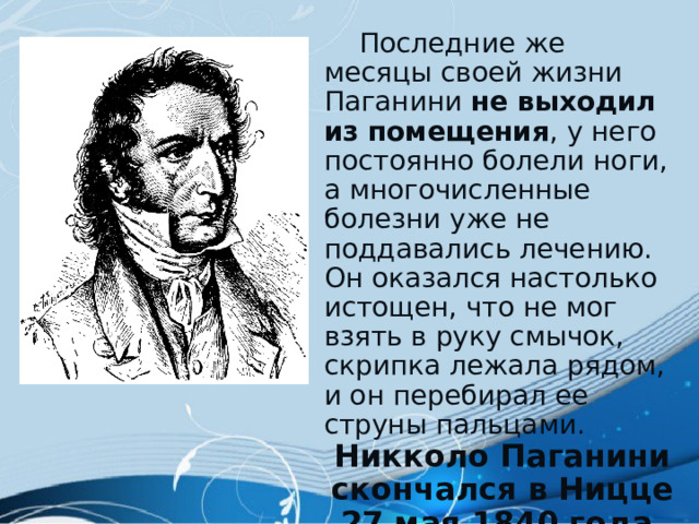  Последние же месяцы своей жизни Паганини не выходил из помещения , у него постоянно болели ноги, а многочисленные болезни уже не поддавались лечению. Он оказался настолько истощен, что не мог взять в руку смычок, скрипка лежала рядом, и он перебирал ее струны пальцами. Никколо Паганини скончался в Ницце 27 мая 1840 года . 