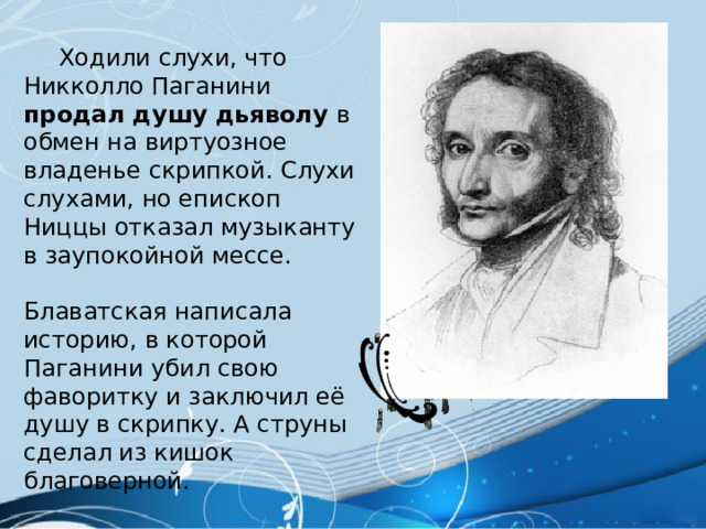  Ходили слухи, что Никколло Паганини продал душу дьяволу в обмен на виртуозное владенье скрипкой. Слухи слухами, но епископ Ниццы отказал музыканту в заупокойной мессе. Блаватская написала историю, в которой Паганини убил свою фаворитку и заключил её душу в скрипку. А струны сделал из кишок благоверной. 