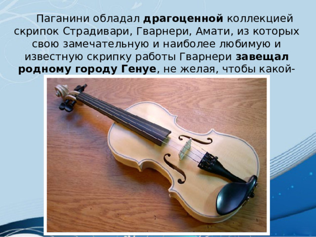  Паганини обладал драгоценной коллекцией скрипок Страдивари, Гварнери, Амати, из которых свою замечательную и наиболее любимую и известную скрипку работы Гварнери завещал родному городу Генуе , не желая, чтобы какой-нибудь другой артист на ней играл. 
