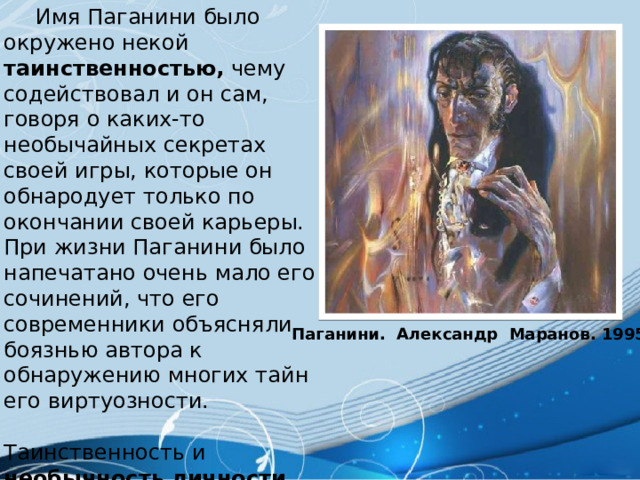  Имя Паганини было окружено некой таинственностью, чему содействовал и он сам, говоря о каких-то необычайных секретах своей игры, которые он обнародует только по окончании своей карьеры. При жизни Паганини было напечатано очень мало его сочинений, что его современники объясняли боязнью автора к обнаружению многих тайн его виртуозности. Таинственность и необычность личности Паганини вызывала предположение в его суеверности и атеизме. Паганини. Александр Маранов. 1995 г. 