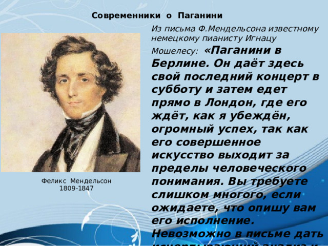 Современники о Паганини Из письма Ф.Мендельсона известному немецкому пианисту Игнацу Мошелесу: «Паганини в Берлине. Он даёт здесь свой последний концерт в субботу и затем едет прямо в Лондон, где его ждёт, как я убеждён, огромный успех, так как его совершенное искусство выходит за пределы человеческого понимания. Вы требуете слишком многого, если ожидаете, что опишу вам его исполнение. Невозможно в письме дать исчерпывающий анализ и рассказать о впечатлении от его игры, настолько он оригинален и неподражаем». Феликс Мендельсон 1809-1847 