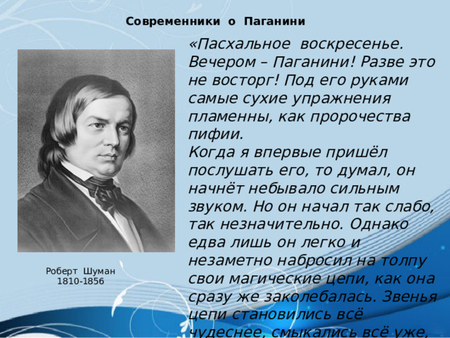 Современники о Паганини «Пасхальное воскресенье. Вечером – Паганини! Разве это не восторг! Под его руками самые сухие упражнения пламенны, как пророчества пифии. Когда я впервые пришёл послушать его, то думал, он начнёт небывало сильным звуком. Но он начал так слабо, так незначительно. Однако едва лишь он легко и незаметно набросил на толпу свои магические цепи, как она сразу же заколебалась. Звенья цепи становились всё чудеснее, смыкались всё уже, люди теснились друг к другу всё ближе, он стягивал их всё крепче, пока они постепенно не слились как бы в единого слушателя…» Роберт Шуман 1810-1856 