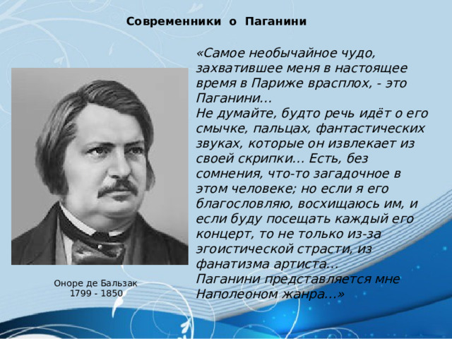 Современники о Паганини «Самое необычайное чудо, захватившее меня в настоящее время в Париже врасплох, - это Паганини… Не думайте, будто речь идёт о его смычке, пальцах, фантастических звуках, которые он извлекает из своей скрипки… Есть, без сомнения, что-то загадочное в этом человеке; но если я его благословляю, восхищаюсь им, и если буду посещать каждый его концерт, то не только из-за эгоистической страсти, из фанатизма артиста… Паганини представляется мне Наполеоном жанра…» Оноре де Бальзак 1799 - 1850 