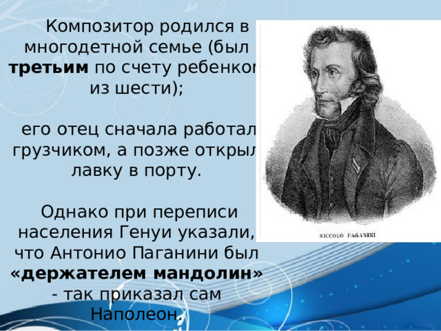  Композитор родился в многодетной семье (был третьим по счету ребенком из шести);  его отец сначала работал грузчиком, а позже открыл лавку в порту.  Однако при переписи населения Генуи указали, что Антонио Паганини был «держателем мандолин» - так приказал сам Наполеон. 