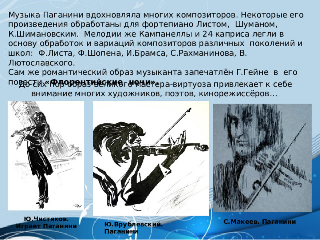 Музыка Паганини вдохновляла многих композиторов. Некоторые его произведения обработаны для фортепиано Листом, Шуманом, К.Шимановским. Мелодии же Кампанеллы и 24 каприса легли в основу обработок и вариаций композиторов различных поколений и школ: Ф.Листа, Ф.Шопена, И.Брамса, С.Рахманинова, В. Лютославского. Сам же романтический образ музыканта запечатлён Г.Гейне в его повести «Флорентийские ночи». До сих пор образ великого мастера-виртуоза привлекает к себе внимание многих художников, поэтов, кинорежиссёров… Ю.Чистяков. Играет Паганини С.Макеев. Паганини Ю.Врублевский. Паганини 