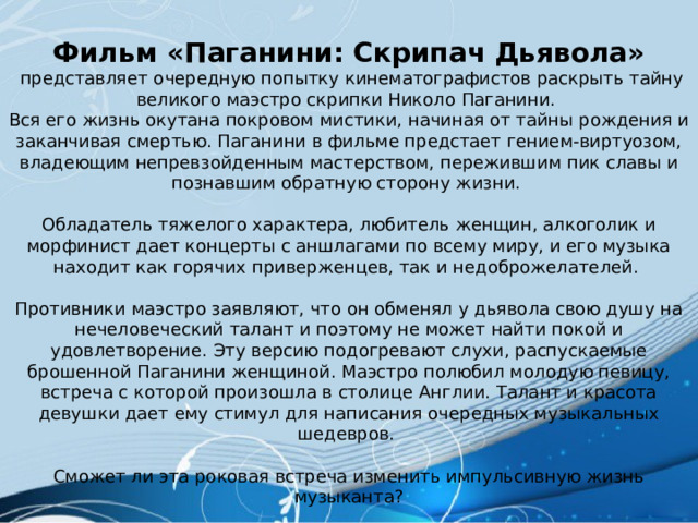 Фильм «Паганини: Скрипач Дьявола»  представляет очередную попытку кинематографистов раскрыть тайну великого маэстро скрипки Николо Паганини. Вся его жизнь окутана покровом мистики, начиная от тайны рождения и заканчивая смертью. Паганини в фильме предстает гением-виртуозом, владеющим непревзойденным мастерством, пережившим пик славы и познавшим обратную сторону жизни. Обладатель тяжелого характера, любитель женщин, алкоголик и морфинист дает концерты с аншлагами по всему миру, и его музыка находит как горячих приверженцев, так и недоброжелателей. Противники маэстро заявляют, что он обменял у дьявола свою душу на нечеловеческий талант и поэтому не может найти покой и удовлетворение. Эту версию подогревают слухи, распускаемые брошенной Паганини женщиной. Маэстро полюбил молодую певицу, встреча с которой произошла в столице Англии. Талант и красота девушки дает ему стимул для написания очередных музыкальных шедевров. Сможет ли эта роковая встреча изменить импульсивную жизнь музыканта? 