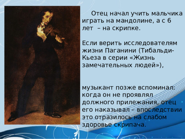  Отец начал учить мальчика играть на мандолине, а с 6 лет – на скрипке. Если верить исследователям жизни Паганини (Тибальди-Кьеза в серии «Жизнь замечательных людей»), музыкант позже вспоминал: когда он не проявлял должного прилежания, отец его наказывал – впоследствии это отразилось на слабом здоровье скрипача. 