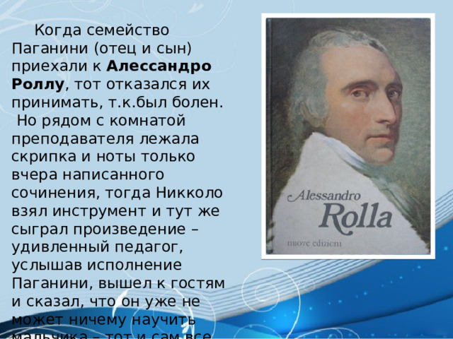  Когда семейство Паганини (отец и сын) приехали к Алессандро Роллу , тот отказался их принимать, т.к.был болен.  Но рядом с комнатой преподавателя лежала скрипка и ноты только вчера написанного сочинения, тогда Никколо взял инструмент и тут же сыграл произведение – удивленный педагог, услышав исполнение Паганини, вышел к гостям и сказал, что он уже не может ничему научить мальчика – тот и сам все умеет. 