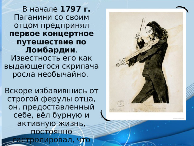  В начале 1797 г. Паганини со своим отцом предпринял первое концертное путешествие по Ломбардии . Известность его как выдающегося скрипача росла необычайно. Вскоре избавившись от строгой ферулы отца, он, предоставленный себе, вёл бурную и активную жизнь, постоянно гастролировал, что отразилось как на его здоровье, так и на репутации «скряги». 
