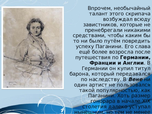  Впрочем, необычайный талант этого скрипача возбуждал всюду завистников, которые не пренебрегали никакими средствами, чтобы каким бы то ни было путём повредить успеху Паганини. Его слава ещё более возросла после путешествия по Германии, Франции и Англии . В Германии он купил титул барона, который передавался по наследству. В Вене  ни один артист не пользовался такой популярностью, как Паганини. Хоть размер гонорара в начале XIX столетия далеко уступал нынешним, но тем не менее Паганини оставил после себя несколько миллионов франков. 