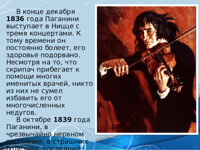  В конце декабря 1836  года Паганини выступает в Ницце с тремя концертами. К тому времени он постоянно болеет, его здоровье подорвано. Несмотря на то, что скрипач прибегает к помощи многих именитых врачей, никто из них не сумел избавить его от многочисленных недугов.  В октябре 1839 года Паганини, в чрезвычайно нервном состоянии, в страшных болезнях, последний раз приезжает в родную Геную к семье. 