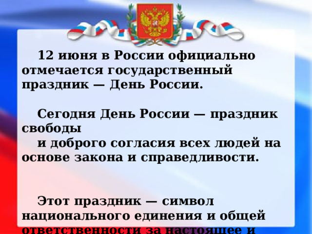 12 июня в России официально отмечается государственный праздник — День России.  Сегодня День России — праздник свободы и доброго согласия всех людей на основе закона и справедливости.   Этот праздник — символ национального единения и общей ответственности за настоящее и будущее нашей Родины. 