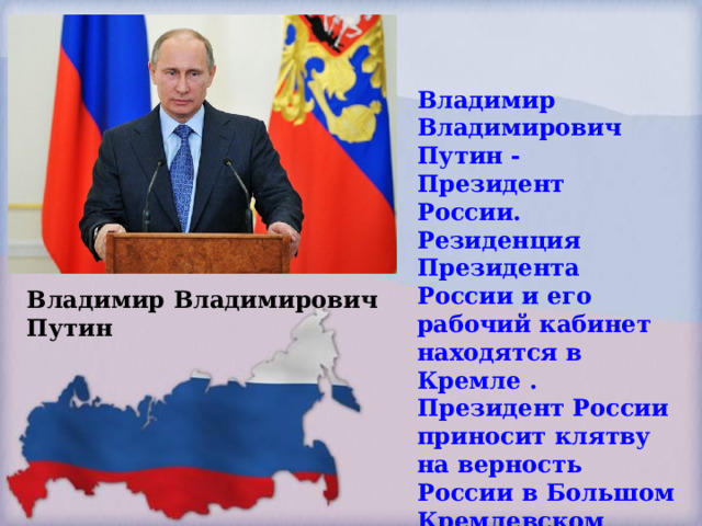 Владимир Владимирович Путин - Президент России. Резиденция Президента России и его рабочий кабинет находятся в Кремле . Президент России приносит клятву на верность России в Большом Кремлевском дворце. Владимир Владимирович Путин 
