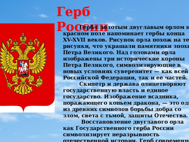 Герб России  Герб с золотым двуглавым орлом на красном поле напоминает гербы конца XV-XVII веков. Рисунок орла похож на те рисунки, что украшали памятники эпохи Петра Великого. Над головами орла изображены три исторические короны Петра Великого, символизирующие в новых условиях суверенитет — как всей Российской Федерации, так и ее частей.  Скипетр и держава олицетворяют государственную власть и единое государство. Изображение всадника, поражающего копьем дракона, — это один из древних символов борьбы добра со злом, света с тьмой, защиты Отечества.  Восстановление двуглавого орла как Государственного герба России символизирует неразрывность отечественной истории. Герб современной России — новый, но его составные части выполнены в традициях истории нашего государства. 