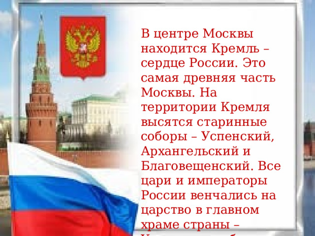 В центре Москвы находится Кремль – сердце России. Это самая древняя часть Москвы. На территории Кремля высятся старинные соборы – Успенский, Архангельский и Благовещенский. Все цари и императоры России венчались на царство в главном храме страны – Успенском соборе. 