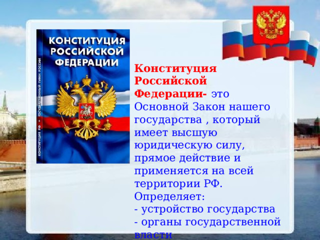 Конституция Российской Федерации- это Основной Закон нашего государства , который имеет высшую юридическую силу, прямое действие и применяется на всей территории РФ. Определяет: - устройство государства - органы государственной власти - права и обязанности граждан - гимн, герб, флаг и столицу. 