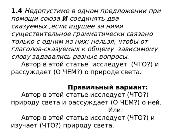1.4 Недопустимо в одном предложении при помощи союза И соединять два сказуемых ,если идущее за ними существительное грамматически связано только с одним из них: нельзя, чтобы от глаголов-сказуемых к общему зависимому слову задавались разные вопросы.  Автор в этой статье исследует (ЧТО?) и рассуждает (О ЧЕМ?) о природе света.    Правильный вариант:  Автор в этой статье исследует (ЧТО?) природу света и рассуждает (О ЧЕМ?) о ней.  Или:  Автор в этой статье исследует (ЧТО?) и изучает (ЧТО?) природу света . 