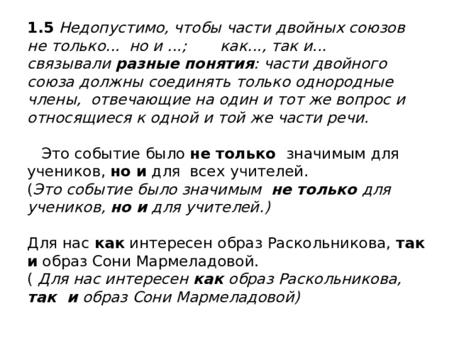 1.5 Недопустимо, чтобы части двойных союзов  не только... но и ...; как..., так и... связывали разные понятия : части двойного союза должны соединять только однородные члены, отвечающие на один и тот же вопрос и относящиеся к одной и той же части речи.   Это событие было не только значимым для учеников, но и для всех учителей.  ( Это событие было значимым не только для учеников, но и для учителей.)   Для нас как интересен образ Раскольникова, так и образ Сони Мармеладовой.  ( Для нас интересен как образ Раскольникова, так и образ Сони Мармеладовой) 