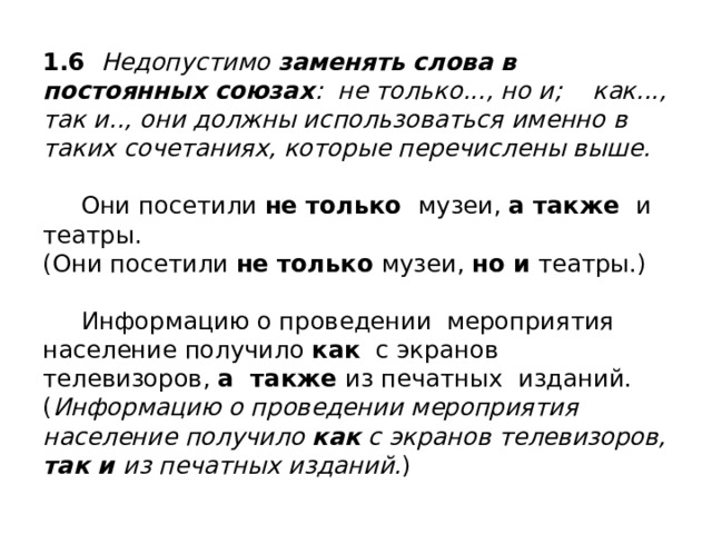 1.6 Недопустимо заменять слова в постоянных союзах : не только..., но и; как..., так и.., они должны использоваться именно в таких сочетаниях, которые перечислены выше.   Они посетили не только музеи, а также и театры.  (Они посетили не только музеи, но и театры.)   Информацию о проведении мероприятия население получило как с экранов телевизоров, а также из печатных изданий.  ( Информацию о проведении мероприятия население получило как с экранов телевизоров, так и из печатных изданий. ) 