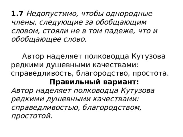1.7 Недопустимо, чтобы однородные члены, следующие за обобщающим словом, стояли не в том падеже, что и обобщающее слово.   Автор наделяет полководца Кутузова редкими душевными качествами: справедливость, благородство, простота.   Правильный вариант:  Автор наделяет полководца Кутузова редкими душевными качествами: справедливостью, благородством, простотой. 