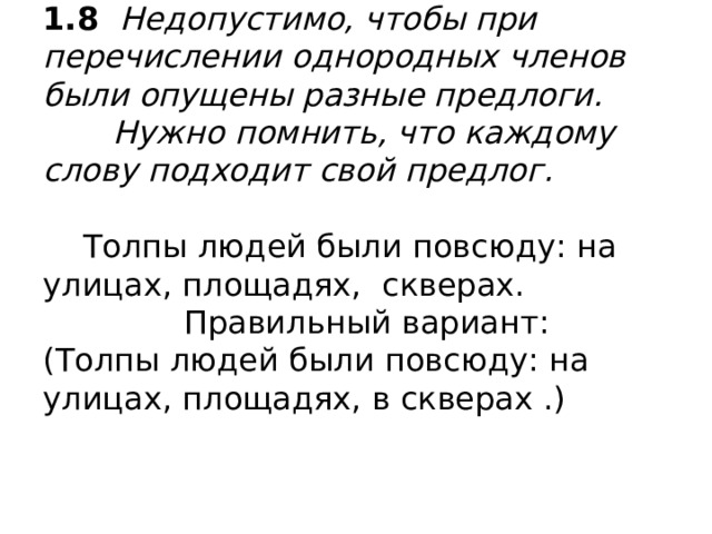 1.8 Недопустимо, чтобы при перечислении однородных членов были опущены разные предлоги.  Нужно помнить, что каждому слову подходит свой предлог.   Толпы людей были повсюду: на улицах, площадях, скверах.  Правильный вариант:  (Толпы людей были повсюду: на улицах, площадях, в скверах .)   