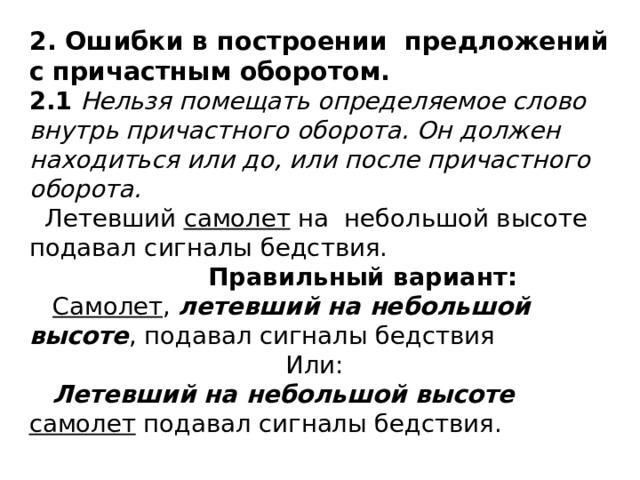 2. Ошибки в построении предложений с причастным оборотом.  2.1 Нельзя помещать определяемое слово внутрь причастного оборота. Он должен находиться или до, или после причастного оборота.  Летевший самолет на небольшой высоте подавал сигналы бедствия.   Правильный вариант:   Самолет , летевший на небольшой высоте , подавал сигналы бедствия  Или:   Летевший на небольшой высоте самолет подавал сигналы бедствия. 