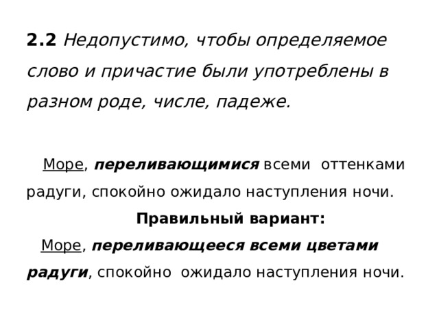 2.2 Недопустимо, чтобы определяемое слово и причастие были употреблены в разном роде, числе, падеже.    Море , переливающимися всеми оттенками радуги, спокойно ожидало наступления ночи.   Правильный вариант:   Море , переливающееся всеми цветами радуги , спокойно ожидало наступления ночи. 