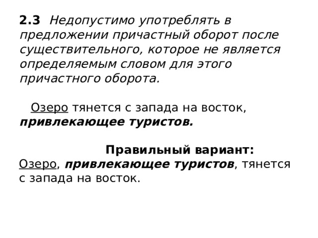 2.3 Недопустимо употреблять в предложении причастный оборот после существительного, которое не является определяемым словом для этого причастного оборота.    Озеро тянется с запада на восток, привлекающее туристов.    Правильный вариант:  Озеро , привлекающее туристов , тянется с запада на восток. 