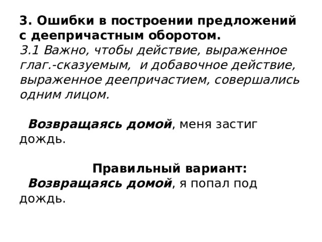 3. Ошибки в построении предложений с деепричастным оборотом.  3.1 Важно, чтобы действие, выраженное глаг.-сказуемым, и добавочное действие, выраженное деепричастием, совершались одним лицом.    Возвращаясь домой , меня застиг дождь.   Правильный вариант:   Возвращаясь домой , я попал под дождь. 