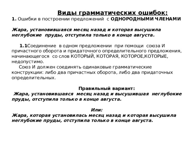  Виды грамматических ошибок:  1. Ошибки в построении предложений с ОДНОРОДНЫМИ ЧЛЕНАМИ   Жара, установившаяся месяц назад и которая высушила неглубокие пруды, отступила только в конце августа.   1.1 Соединение в одном предложении при помощи союза И причастного оборота и придаточного определительного предложения, начинающегося со слов КОТОРЫЙ, КОТОРАЯ, КОТОРОЕ,КОТОРЫЕ, недопустимо.  Союз И должен соединять одинаковые грамматические конструкции: либо два причастных оборота, либо два придаточных определительных.    Правильный вариант:   Жара, установившаяся месяц назад и высушившая неглубокие пруды, отступила только в конце августа.   Или:  Жара, которая установилась месяц назад и которая высушила неглубокие пруды, отступила только в конце августа.    