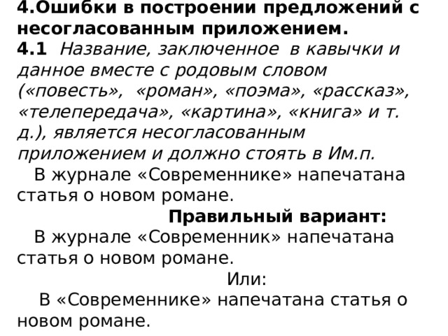 4.Ошибки в построении предложений с несогласованным приложением.  4.1 Название, заключенное в кавычки и данное вместе с родовым словом («повесть», «роман», «поэма», «рассказ», «телепередача», «картина», «книга» и т. д.), является несогласованным приложением и должно стоять в Им.п.  В журнале «Современнике» напечатана статья о новом романе.  Правильный вариант:  В журнале «Современник» напечатана статья о новом романе.  Или:  В «Современнике» напечатана статья о новом романе.  