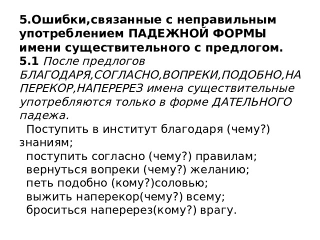 5.Ошибки,связанные с неправильным употреблением ПАДЕЖНОЙ ФОРМЫ имени существительного с предлогом.  5.1 После предлогов БЛАГОДАРЯ,СОГЛАСНО,ВОПРЕКИ,ПОДОБНО,НАПЕРЕКОР,НАПЕРЕРЕЗ имена существительные употребляются только в форме ДАТЕЛЬНОГО падежа.  Поступить в институт благодаря (чему?) знаниям;  поступить согласно (чему?) правилам;  вернуться вопреки (чему?) желанию;  петь подобно (кому?)соловью;  выжить наперекор(чему?) всему;  броситься наперерез(кому?) врагу. 