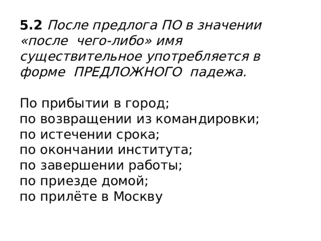 5.2 После предлога ПО в значении «после чего-либо» имя существительное употребляется в форме ПРЕДЛОЖНОГО падежа.   По прибытии в город;  по возвращении из командировки;  по истечении срока;  по окончании института;  по завершении работы;  по приезде домой;  по прилёте в Москву   
