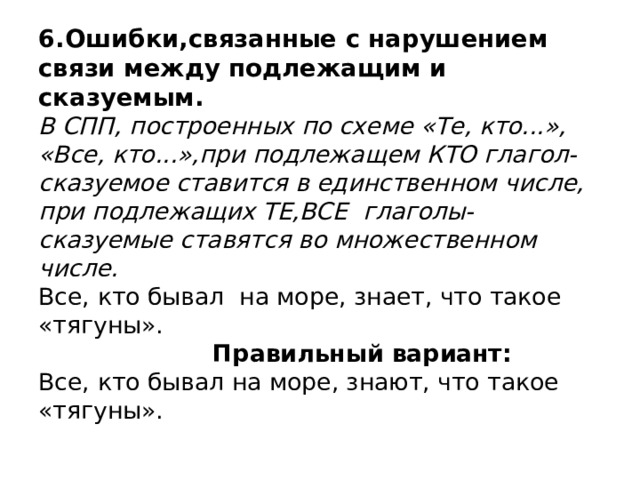 6.Ошибки,связанные с нарушением связи между подлежащим и сказуемым.  В СПП, построенных по схеме «Те, кто...», «Все, кто...»,при подлежащем КТО глагол-сказуемое ставится в единственном числе, при подлежащих ТЕ,ВСЕ глаголы-сказуемые ставятся во множественном числе.  Все, кто бывал на море, знает, что такое «тягуны».   Правильный вариант:  Все, кто бывал на море, знают, что такое «тягуны». 