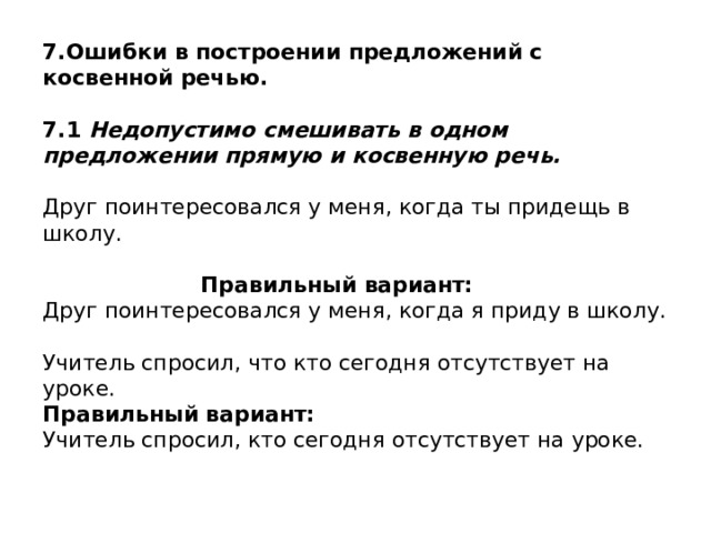 7.Ошибки в построении предложений с косвенной речью.   7.1 Недопустимо смешивать в одном предложении прямую и косвенную речь.   Друг поинтересовался у меня, когда ты придещь в школу.     Правильный вариант:  Друг поинтересовался у меня, когда я приду в школу.   Учитель спросил, что кто сегодня отсутствует на уроке.  Правильный вариант:  Учитель спросил, кто сегодня отсутствует на уроке.  