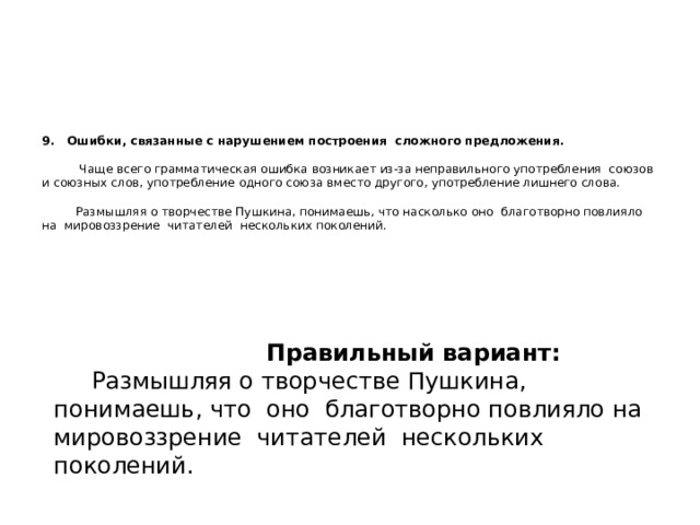  9. Ошибки, связанные с нарушением построения сложного предложения.   Чаще всего грамматическая ошибка возникает из-за неправильного употребления союзов и союзных слов, употребление одного союза вместо другого, употребление лишнего слова.   Размышляя о творчестве Пушкина, понимаешь, что насколько оно благотворно повлияло на мировоззрение читателей нескольких поколений.      Правильный вариант:  Размышляя о творчестве Пушкина, понимаешь, что оно благотворно повлияло на мировоззрение читателей нескольких поколений. 