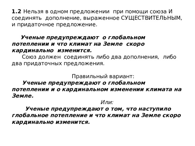 1.2 Нельзя в одном предложении при помощи союза И соединять дополнение, выраженное СУЩЕСТВИТЕЛЬНЫМ, и придаточное предложение .    Ученые предупреждают о глобальном потеплении и что климат на Земле скоро кардинально изменится.  Союз должен соединять либо два дополнения, либо два придаточных предложения.   Правильный вариант:   Ученые предупреждают о глобальном потеплении и о кардинальном изменении климата на Земле.   Или:  Ученые предупреждают о том, что наступило глобальное потепление и что климат на Земле скоро кардинально изменится. 
