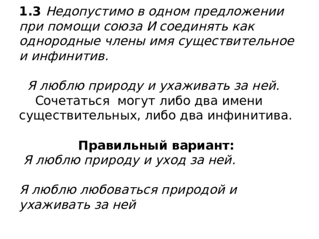 1.3 Недопустимо в одном предложении при помощи союза И соединять как однородные члены имя существительное и инфинитив.   Я люблю природу и ухаживать за ней.  Сочетаться могут либо два имени существительных, либо два инфинитива.    Правильный вариант:  Я люблю природу и уход за ней.   Я люблю любоваться природой и ухаживать за ней 