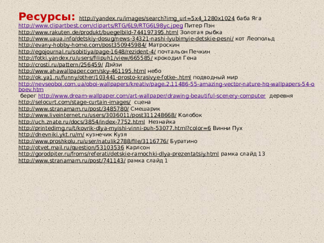 Ресурсы: http://yandex.ru/images/search?img_url=5x4_1280x1024 баба Яга http://www.clipartbest.com/cliparts/RTG/6L9/RTG6L98yc.jpeg Питер Пэн http://www.rakuten.de/produkt/buegelbild-744197395.html  Золотая рыбка http://www.uaua.info/detskiy-dosug/news-34321-nashi-lyubimyie-detskie-pesni/  кот Леопольд http://evany-hobby-home.com/post350945984/  Матроскин http://egojournal.ru/sobitiya/page-1648/rezident-4/  почтальон Печкин http://fotki.yandex.ru/users/filipuh1/view/665585/  крокодил Гена http://crosti.ru/pattern/256459/  Дэйзи http://www.ahawallpaper.com/sky-461195.html  небо http://ok.ya1.ru/funny/other/103441-prosto-krasivye-fotke-.html  подводный мир http://nevseoboi.com.ua/oboi-wallpapers/kreativ/page,2,11486-55-amazing-vector-nature-hq-wallpapers-54-oboev.htm  берег http://www.dream-wallpaper.com/art-wallpaper/drawing-beautiful-scenery-computer деревня http://selocurt.com/stage-curtain-images/  сцена http://www.stranamam.ru/post/3485780/  Смешарик http://www.liveinternet.ru/users/3036011/post311248668/  Колобок http://uch.znate.ru/docs/3854/index-7752.html  Незнайка http://printedimg.ru/t/kovrik-dlya-myishi-vinni-puh-53077.html?color=6  Винни Пух http://dnevniki.ykt.ru/m/  кузнечик Кузя http://www.proshkolu.ru/user/natulik2788/file/3116776/  Буратино http://otvet.mail.ru/question/53103536  Карлсон http://gorodpiter.ru/froms/referati/detskie-ramochki-dlya-prezentatsiy.html  рамка слайд 13 http://www.stranamam.ru/post/741143/  рамка слайд 1   